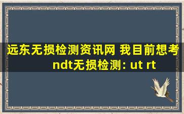 远东无损检测资讯网 我目前想考ndt无损检测： ut rt 证,请问大家我需要准备什么